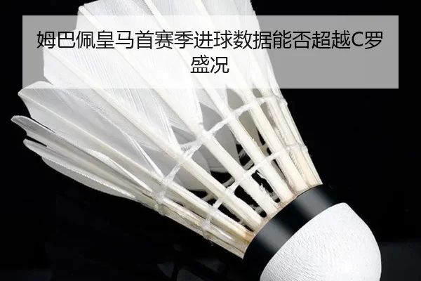 姆巴佩皇马首赛季进球数据能否超越C罗盛况