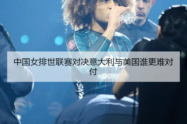 中国女排世联赛对决意大利与美国谁更难对付