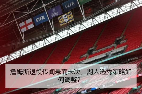 詹姆斯退役传闻悬而未决，湖人选秀策略如何调整？
